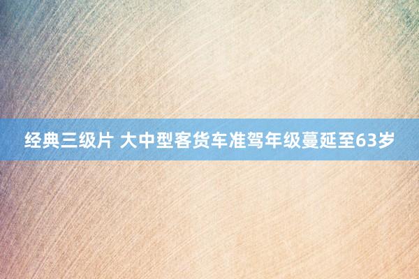 经典三级片 大中型客货车准驾年级蔓延至63岁