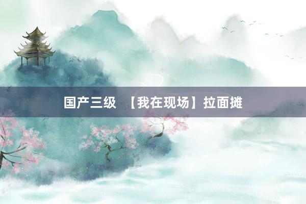 国产三级  【我在现场】拉面摊