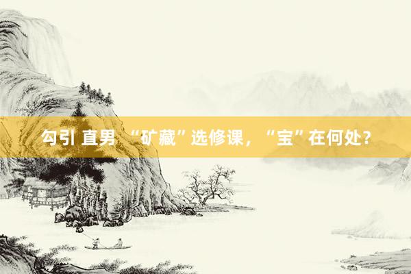 勾引 直男  “矿藏”选修课，“宝”在何处？