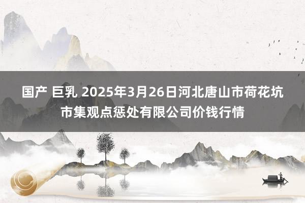 国产 巨乳 2025年3月26日河北唐山市荷花坑市集观点惩处有限公司价钱行情