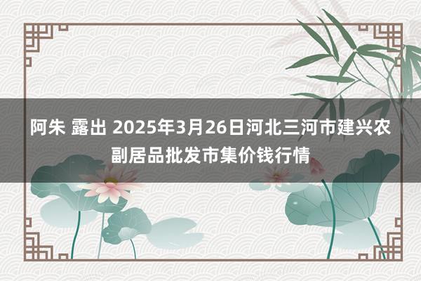 阿朱 露出 2025年3月26日河北三河市建兴农副居品批发市集价钱行情