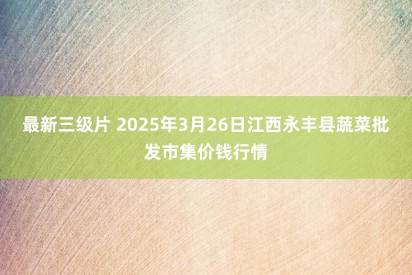 最新三级片 2025年3月26日江西永丰县蔬菜批发市集价钱行情