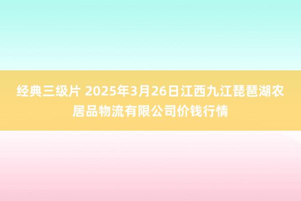 经典三级片 2025年3月26日江西九江琵琶湖农居品物流有限公司价钱行情