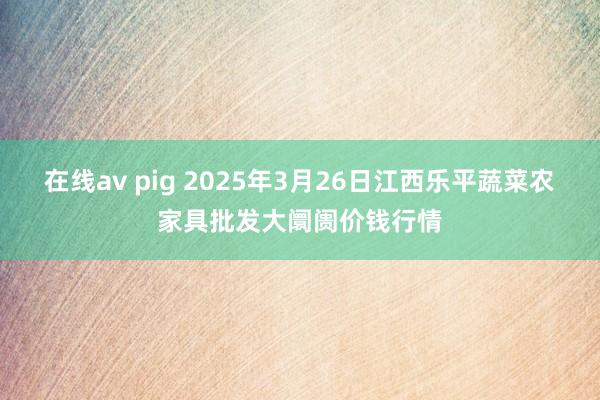 在线av pig 2025年3月26日江西乐平蔬菜农家具批发大阛阓价钱行情