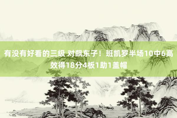 有没有好看的三级 对飙东子！班凯罗半场10中6高效得18分4板1助1盖帽
