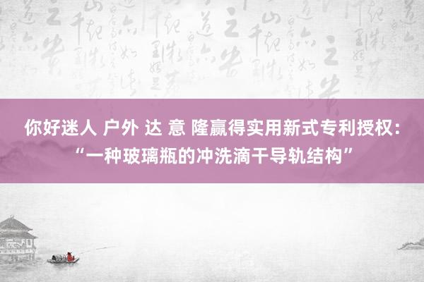 你好迷人 户外 达 意 隆赢得实用新式专利授权：“一种玻璃瓶的冲洗滴干导轨结构”