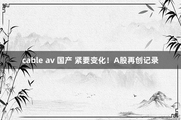 cable av 国产 紧要变化！A股再创记录