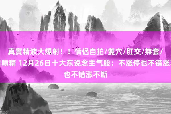 真實精液大爆射！！情侶自拍/雙穴/肛交/無套/大量噴精 12月26日十大东说念主气股：不涨停也不错涨不断