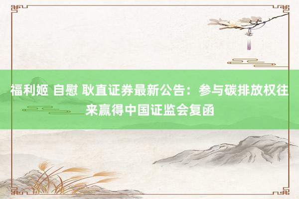 福利姬 自慰 耿直证券最新公告：参与碳排放权往来赢得中国证监会复函