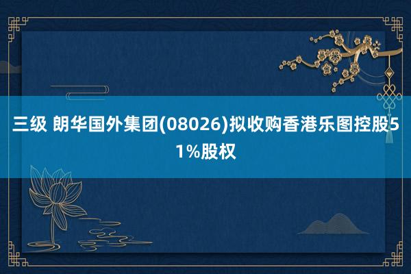 三级 朗华国外集团(08026)拟收购香港乐图控股51%股权