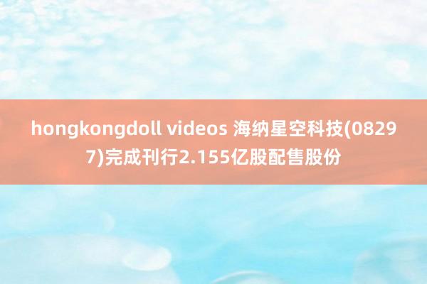 hongkongdoll videos 海纳星空科技(08297)完成刊行2.155亿股配售股份