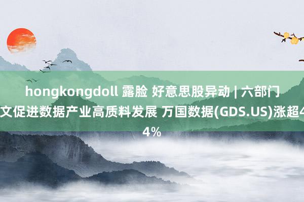hongkongdoll 露脸 好意思股异动 | 六部门发文促进数据产业高质料发展 万国数据(GDS.US)涨超4%