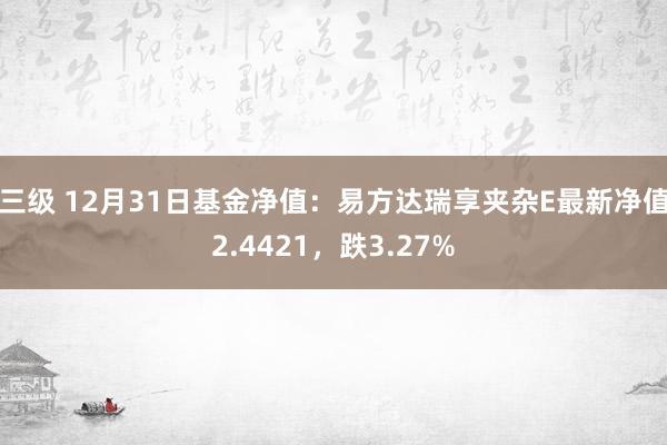 三级 12月31日基金净值：易方达瑞享夹杂E最新净值2.4421，跌3.27%