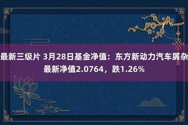 最新三级片 3月28日基金净值：东方新动力汽车羼杂最新净值2.0764，跌1.26%