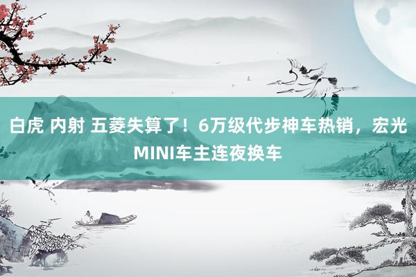 白虎 内射 五菱失算了！6万级代步神车热销，宏光MINI车主连夜换车