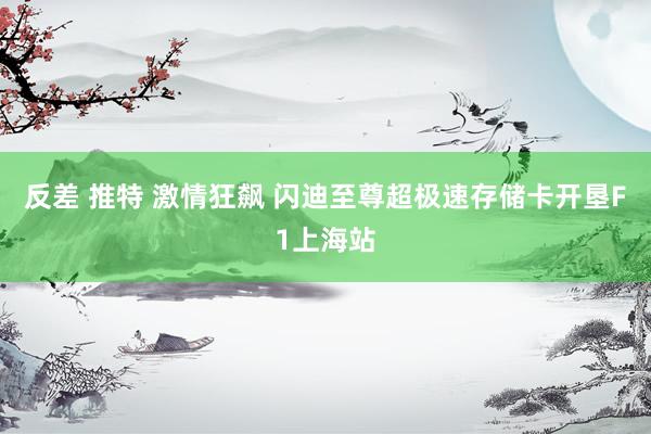 反差 推特 激情狂飙 闪迪至尊超极速存储卡开垦F1上海站
