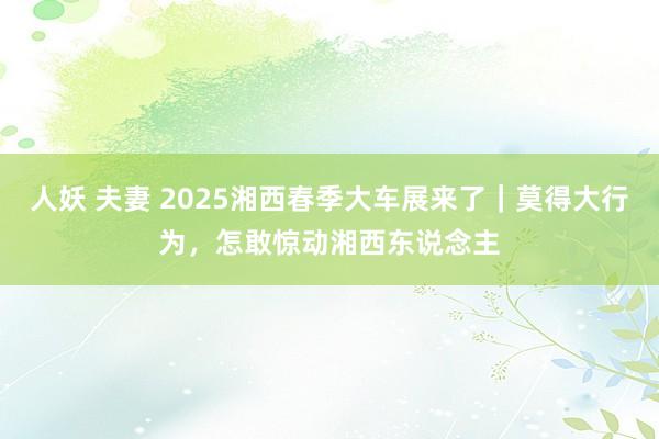 人妖 夫妻 2025湘西春季大车展来了｜莫得大行为，怎敢惊动湘西东说念主