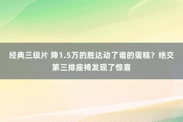 经典三级片 降1.5万的胜达动了谁的蛋糕？绝交第三排座椅发现了惊喜