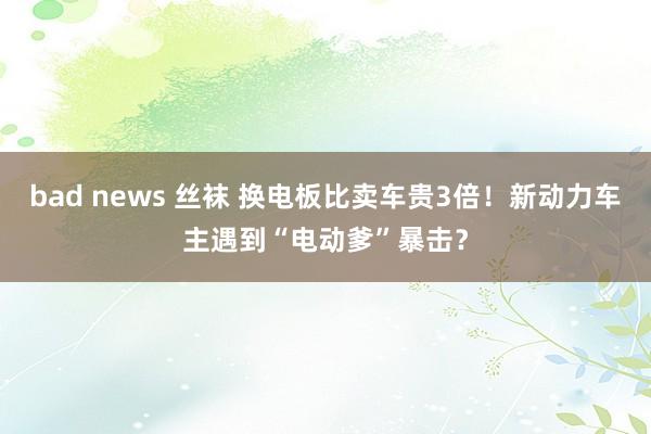 bad news 丝袜 换电板比卖车贵3倍！新动力车主遇到“电动爹”暴击？