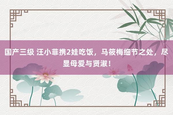 国产三级 汪小菲携2娃吃饭，马筱梅细节之处，尽显母爱与贤淑！