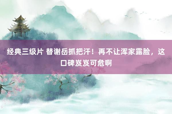 经典三级片 替谢岳抓把汗！再不让浑家露脸，这口碑岌岌可危啊