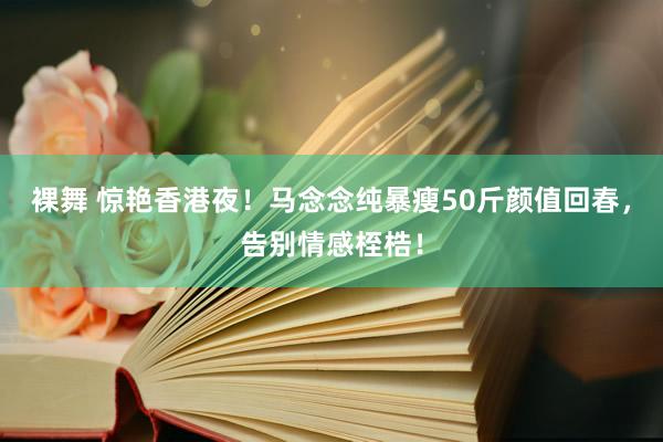 裸舞 惊艳香港夜！马念念纯暴瘦50斤颜值回春，告别情感桎梏！