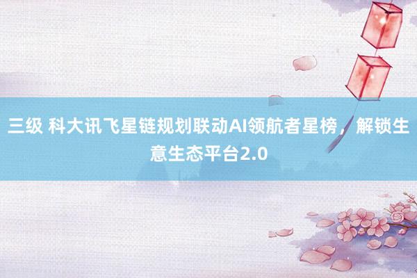 三级 科大讯飞星链规划联动AI领航者星榜，解锁生意生态平台2.0