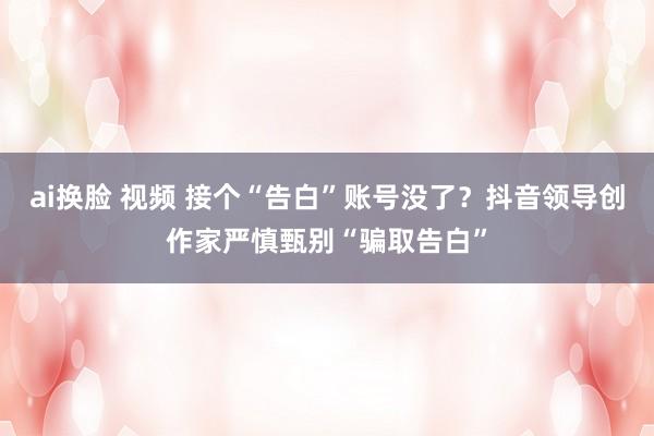 ai换脸 视频 接个“告白”账号没了？抖音领导创作家严慎甄别“骗取告白”