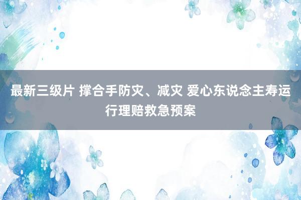 最新三级片 撑合手防灾、减灾 爱心东说念主寿运行理赔救急预案