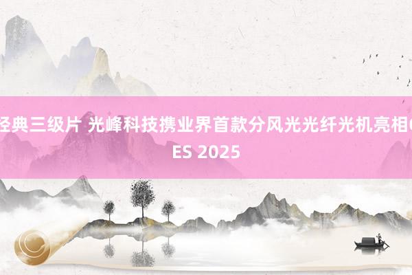 经典三级片 光峰科技携业界首款分风光光纤光机亮相CES 2025