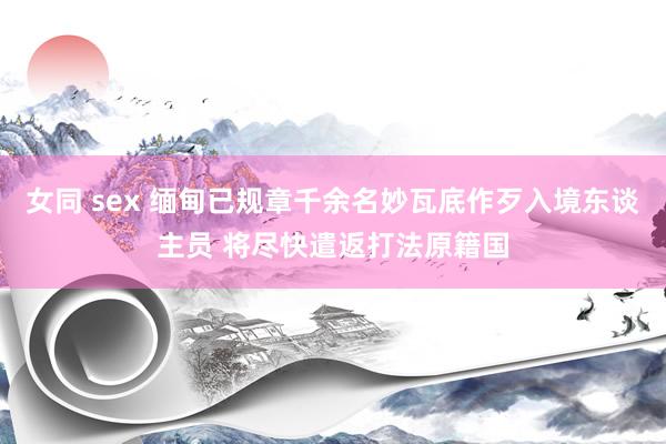 女同 sex 缅甸已规章千余名妙瓦底作歹入境东谈主员 将尽快遣返打法原籍国