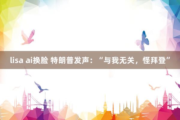 lisa ai换脸 特朗普发声：“与我无关，怪拜登”