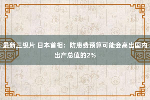 最新三级片 日本首相：防患费预算可能会高出国内出产总值的2%