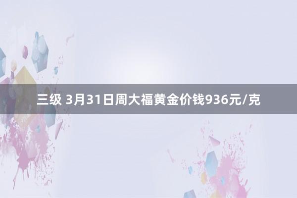 三级 3月31日周大福黄金价钱936元/克