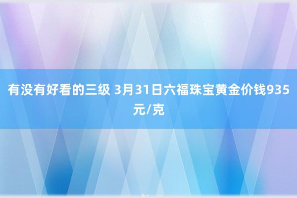 有没有好看的三级 3月31日六福珠宝黄金价钱935元/克