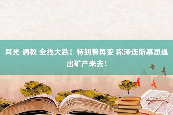 耳光 调教 全线大跌！特朗普再变 称泽连斯基思退出矿产来去！