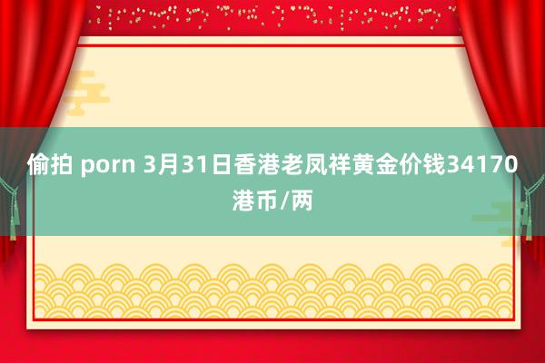 偷拍 porn 3月31日香港老凤祥黄金价钱34170港币/两