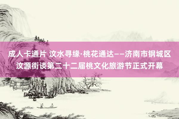 成人卡通片 汶水寻缘·桃花通达——济南市钢城区汶源街谈第二十二届桃文化旅游节正式开幕