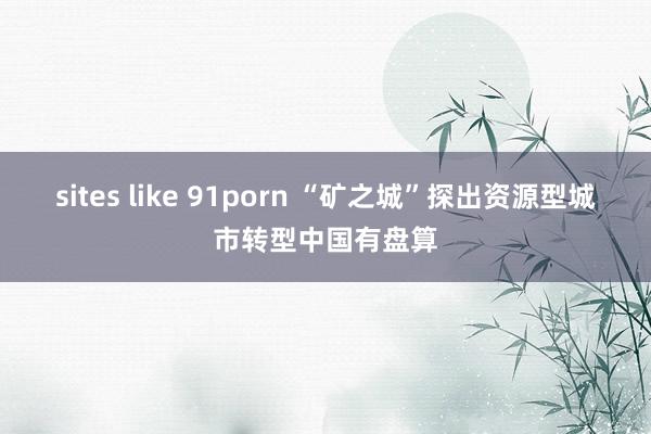 sites like 91porn “矿之城”探出资源型城市转型中国有盘算