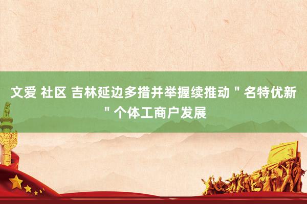 文爱 社区 吉林延边多措并举握续推动＂名特优新＂个体工商户发展