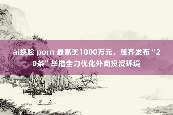 ai换脸 porn 最高奖1000万元，成齐发布“20条”举措全力优化外商投资环境