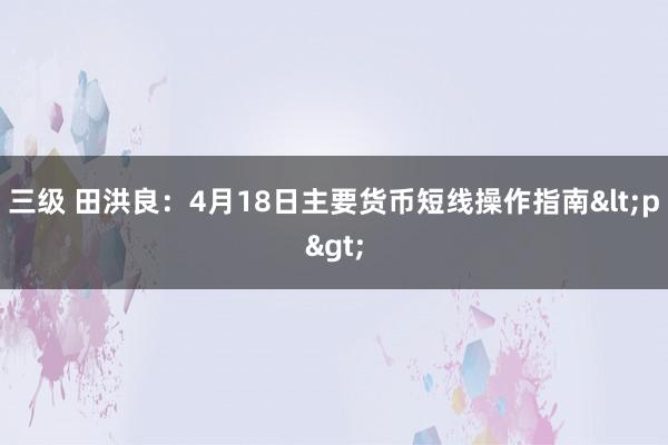 三级 田洪良：4月18日主要货币短线操作指南<p>
