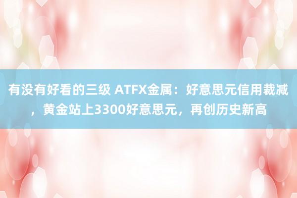 有没有好看的三级 ATFX金属：好意思元信用裁减，黄金站上3300好意思元，再创历史新高