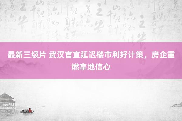 最新三级片 武汉官宣延迟楼市利好计策，房企重燃拿地信心