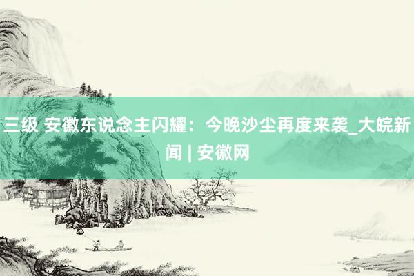 三级 安徽东说念主闪耀：今晚沙尘再度来袭_大皖新闻 | 安徽网