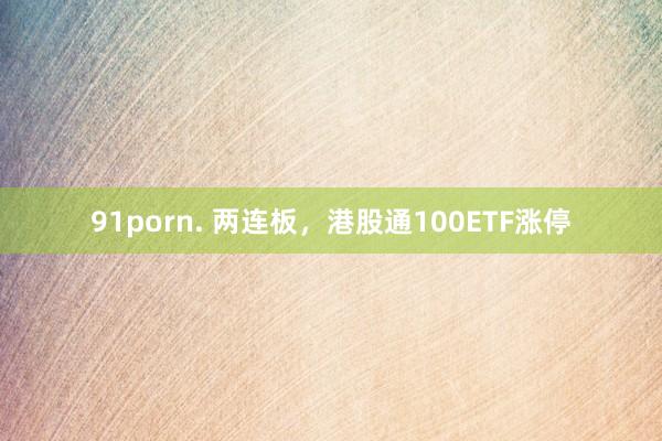 91porn. 两连板，港股通100ETF涨停