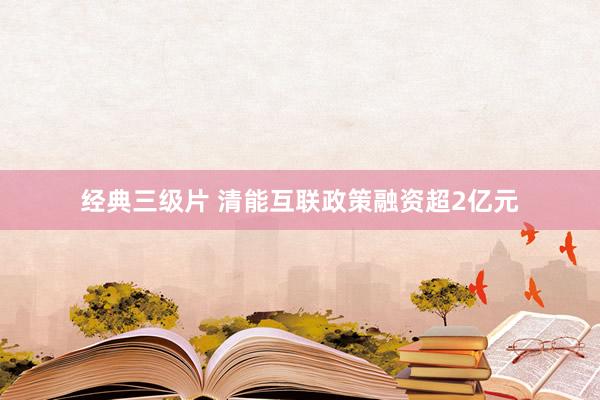经典三级片 清能互联政策融资超2亿元