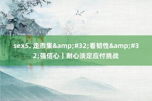 sex5. 走市集&#32;看韧性&#32;强信心丨耐心淡定应付挑战