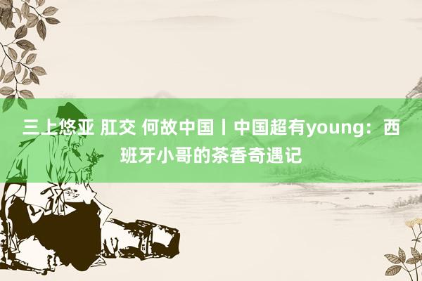三上悠亚 肛交 何故中国丨中国超有young：西班牙小哥的茶香奇遇记