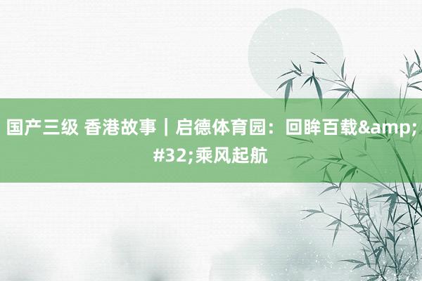 国产三级 香港故事｜启德体育园：回眸百载&#32;乘风起航